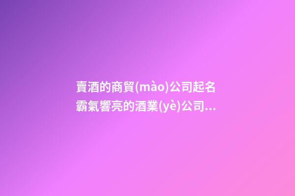 賣酒的商貿(mào)公司起名 霸氣響亮的酒業(yè)公司名字,起名之家